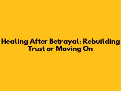 Healing After Betrayal: Rebuilding Trust or Moving On