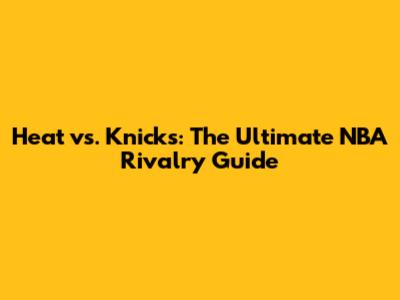 Heat vs. Knicks: The Ultimate NBA Rivalry Guide
