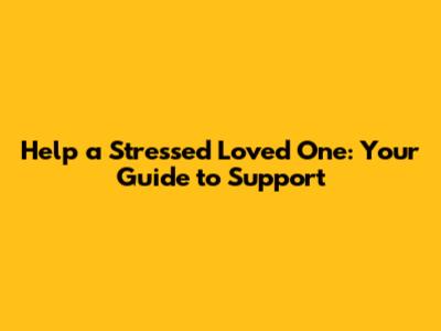 Help a Stressed Loved One: Your Guide to Support
