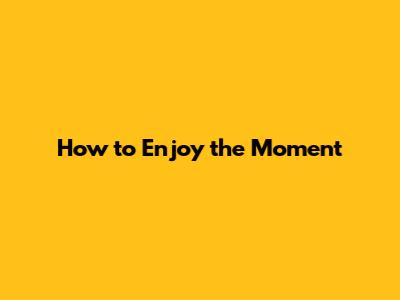 How to Enjoy the Moment