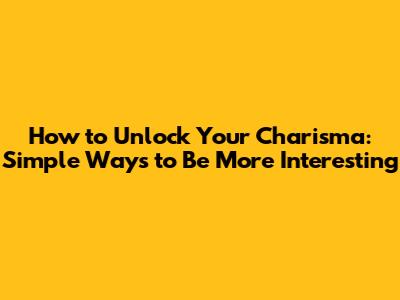 How to Unlock Your Charisma: Simple Ways to Be More Interesting