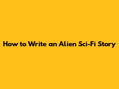 How to Write an Alien Sci-Fi Story
