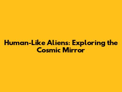 Human-Like Aliens: Exploring the Cosmic Mirror