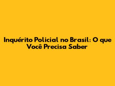 Inquérito Policial no Brasil: O que Você Precisa Saber