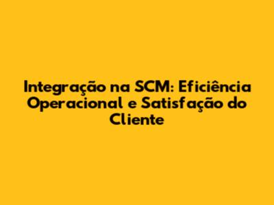 Integração na SCM: Eficiência Operacional e Satisfação do Cliente