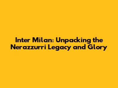 Inter Milan: Unpacking the Nerazzurri Legacy and Glory