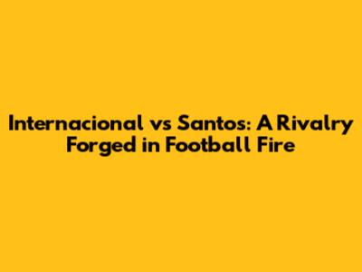 Internacional vs Santos: A Rivalry Forged in Football Fire
