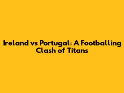 Ireland vs Portugal: A Footballing Clash of Titans