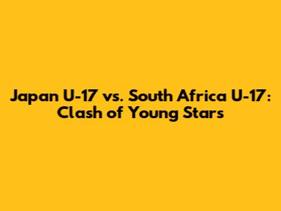 Japan U-17 vs. South Africa U-17: Clash of Young Stars