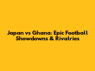 Japan vs Ghana: Epic Football Showdowns & Rivalries