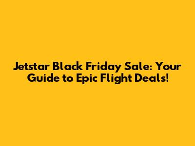 Jetstar Black Friday Sale: Your Guide to Epic Flight Deals!