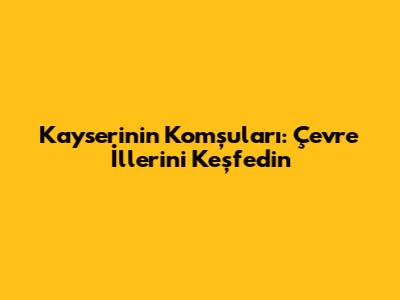 Kayseri'nin Komşuları: Çevre İllerini Keşfedin