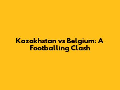 Kazakhstan vs Belgium: A Footballing Clash