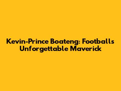 Kevin-Prince Boateng: Football's Unforgettable Maverick