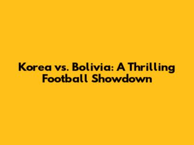 Korea vs. Bolivia: A Thrilling Football Showdown