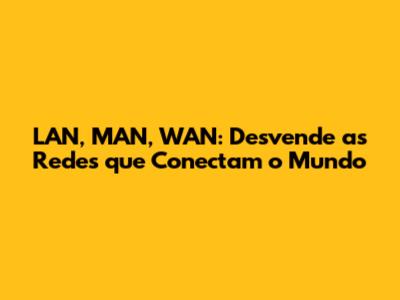 LAN, MAN, WAN: Desvende as Redes que Conectam o Mundo