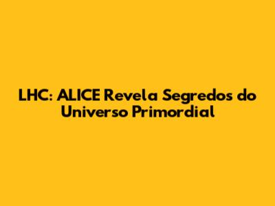 LHC: ALICE Revela Segredos do Universo Primordial