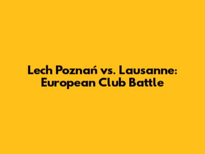 Lech Poznań vs. Lausanne: European Club Battle