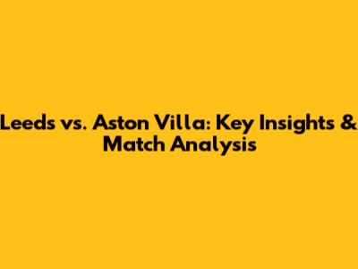 Leeds vs. Aston Villa: Key Insights & Match Analysis