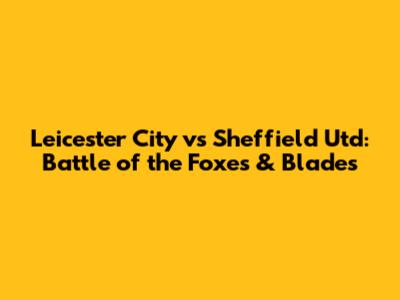 Leicester City vs Sheffield Utd: Battle of the Foxes & Blades