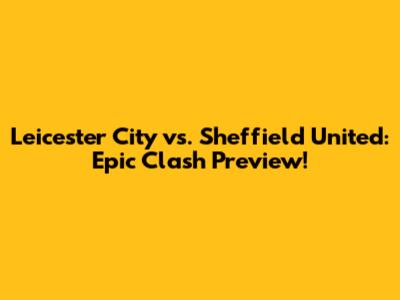 Leicester City vs. Sheffield United: Epic Clash Preview!