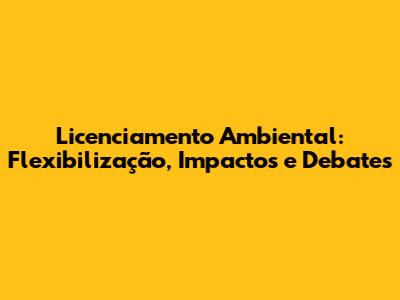 Licenciamento Ambiental: Flexibilização, Impactos e Debates