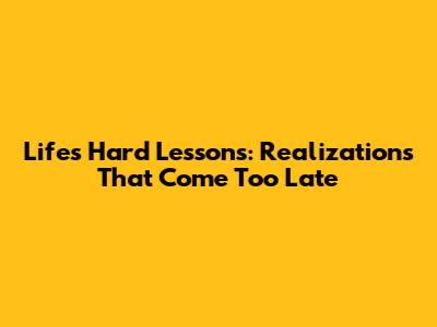Life's Hard Lessons: Realizations That Come Too Late