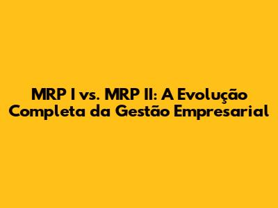 MRP I vs. MRP II: A Evolução Completa da Gestão Empresarial