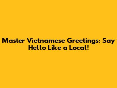 Master Vietnamese Greetings: Say Hello Like a Local!