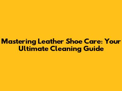 Mastering Leather Shoe Care: Your Ultimate Cleaning Guide