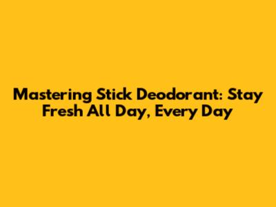 Mastering Stick Deodorant: Stay Fresh All Day, Every Day