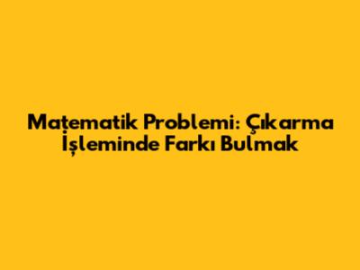 Matematik Problemi: Çıkarma İşleminde Farkı Bulmak