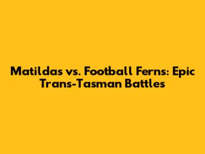 Matildas vs. Football Ferns: Epic Trans-Tasman Battles