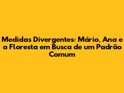 Medidas Divergentes: Mário, Ana e a Floresta em Busca de um Padrão Comum