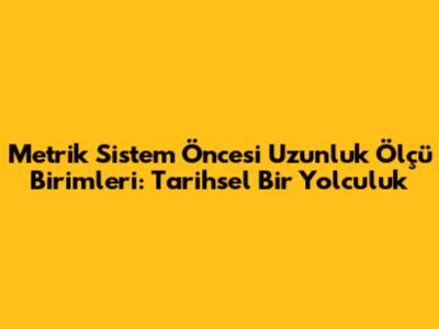 Metrik Sistem Öncesi Uzunluk Ölçü Birimleri: Tarihsel Bir Yolculuk
