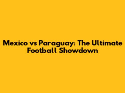 Mexico vs Paraguay: The Ultimate Football Showdown