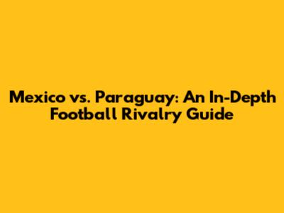 Mexico vs. Paraguay: An In-Depth Football Rivalry Guide