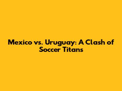 Mexico vs. Uruguay: A Clash of Soccer Titans