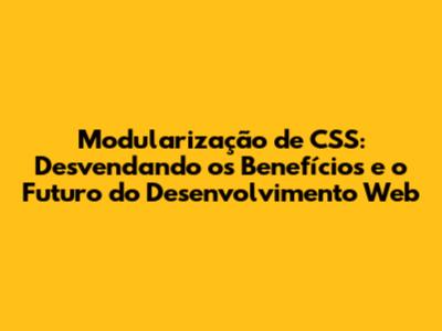Modularização de CSS: Desvendando os Benefícios e o Futuro do Desenvolvimento Web