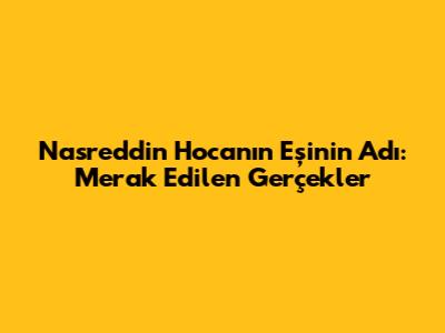 Nasreddin Hoca'nın Eşinin Adı: Merak Edilen Gerçekler