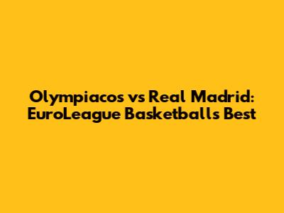 Olympiacos vs Real Madrid: EuroLeague Basketball's Best