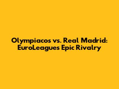 Olympiacos vs. Real Madrid: EuroLeague's Epic Rivalry