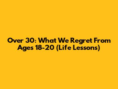Over 30: What We Regret From Ages 18-20 (Life Lessons)