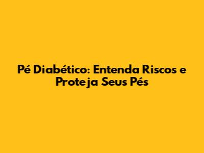 Pé Diabético: Entenda Riscos e Proteja Seus Pés