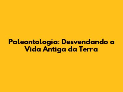 Paleontologia: Desvendando a Vida Antiga da Terra