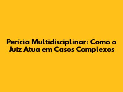 Perícia Multidisciplinar: Como o Juiz Atua em Casos Complexos
