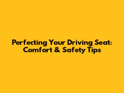 Perfecting Your Driving Seat: Comfort & Safety Tips