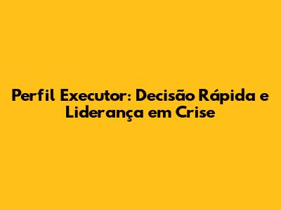 Perfil Executor: Decisão Rápida e Liderança em Crise