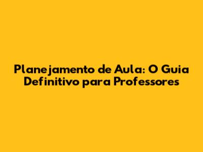 Planejamento de Aula: O Guia Definitivo para Professores