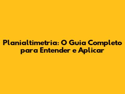 Planialtimetria: O Guia Completo para Entender e Aplicar
